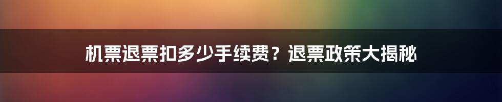 机票退票扣多少手续费？退票政策大揭秘