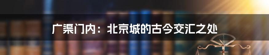 广渠门内:北京城的古今交汇之处