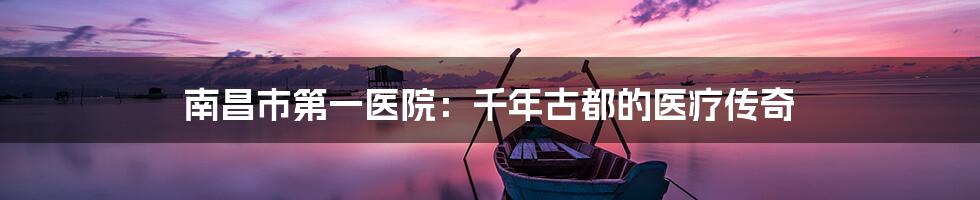 南昌市第一医院：千年古都的医疗传奇