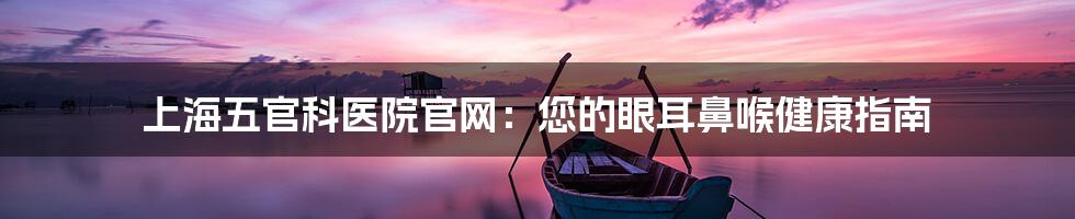 上海五官科医院官网:您的眼耳鼻喉健康指南
