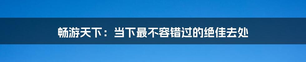 畅游天下:当下最不容错过的绝佳去处