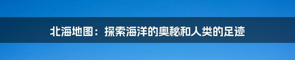 北海地图:探索海洋的奥秘和人类的足迹