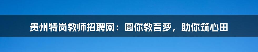 贵州特岗教师招聘网:圆你教育梦,助你筑心田