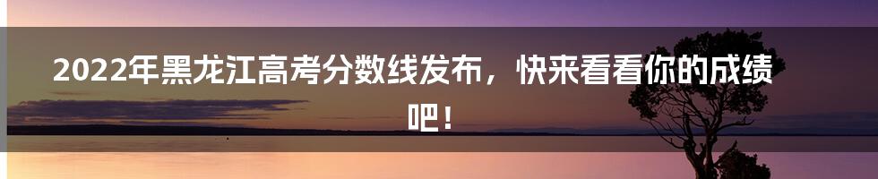 2022年黑龙江高考分数线发布，快来看看你的成绩吧！