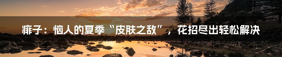 痱子：恼人的夏季“皮肤之敌”，花招尽出轻松解决