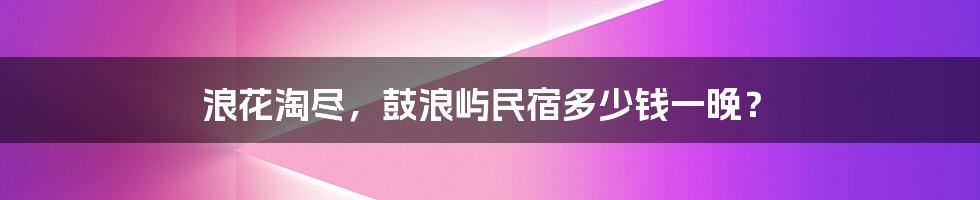 浪花淘尽，鼓浪屿民宿多少钱一晚？