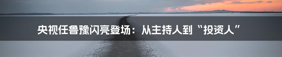 央视任鲁豫闪亮登场：从主持人到“投资人”
