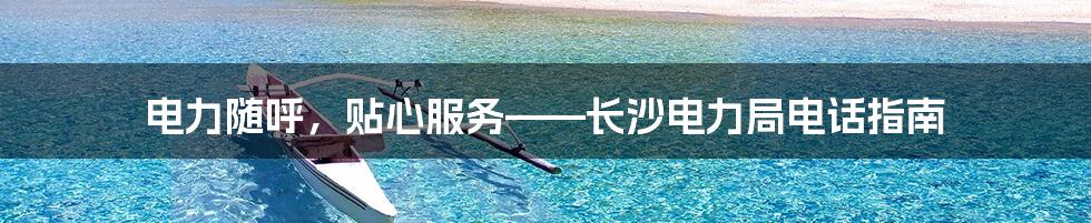 电力随呼，贴心服务——长沙电力局电话指南