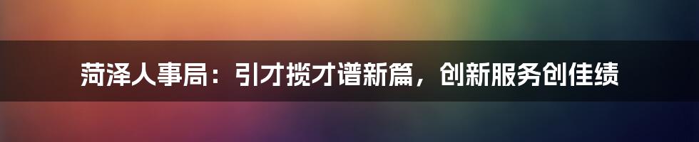 菏泽人事局:引才揽才谱新篇,创新服务创佳绩