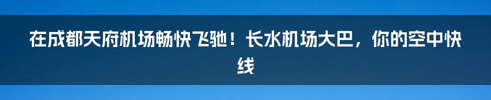 在成都天府机场畅快飞驰!长水机场大巴,你的空中快线