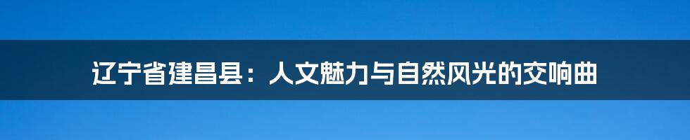 辽宁省建昌县:人文魅力与自然风光的交响曲
