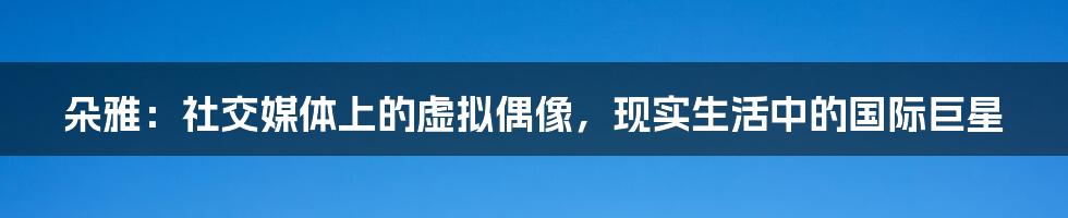 朵雅:社交媒体上的虚拟偶像,现实生活中的国际巨星
