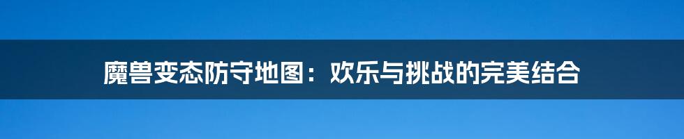 魔兽变态防守地图:欢乐与挑战的完美结合