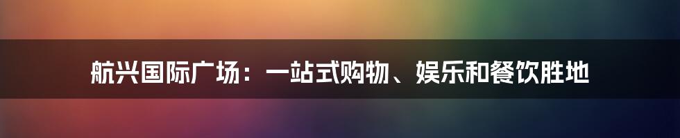 航兴国际广场:一站式购物、娱乐和餐饮胜地