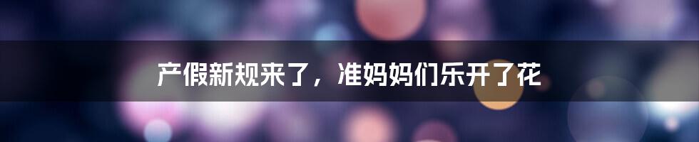 产假新规来了，准妈妈们乐开了花