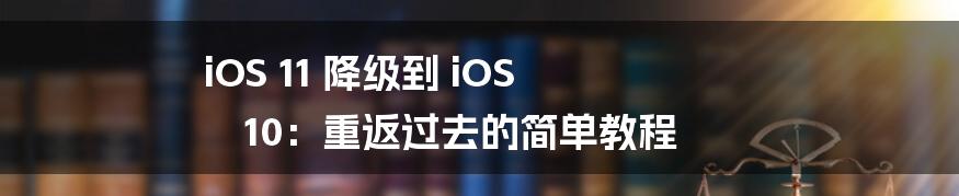 iOS 11 降级到 iOS 10:重返过去的简单教程