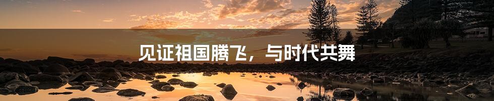 见证祖国腾飞，与时代共舞