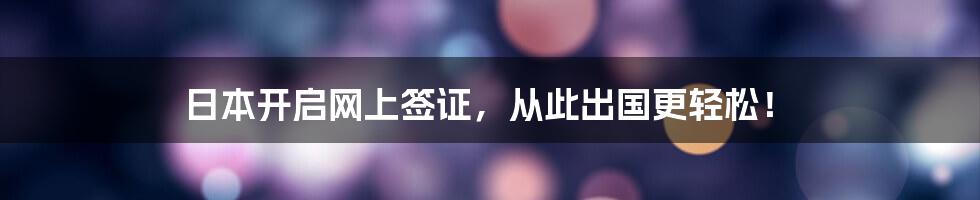日本开启网上签证,从此出国更轻松!