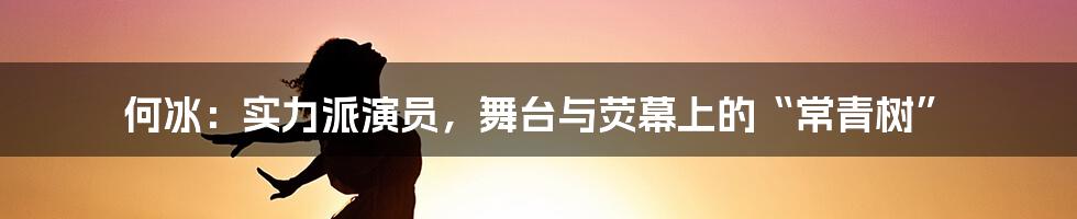 何冰：实力派演员，舞台与荧幕上的“常青树”