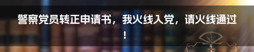 警察党员转正申请书,我火线入党,请火线通过!