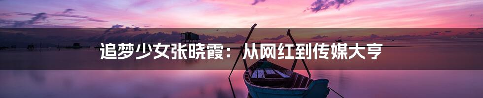 追梦少女张晓霞:从网红到传媒大亨