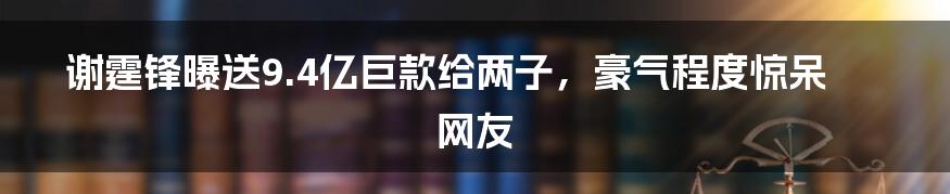 谢霆锋曝送9.4亿巨款给两子,豪气程度惊呆网友
