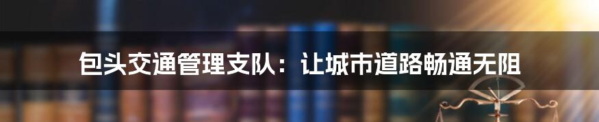 包头交通管理支队:让城市道路畅通无阻