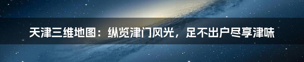 天津三维地图:纵览津门风光,足不出户尽享津味