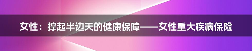 女性:撑起半边天的健康保障——女性重大疾病保险