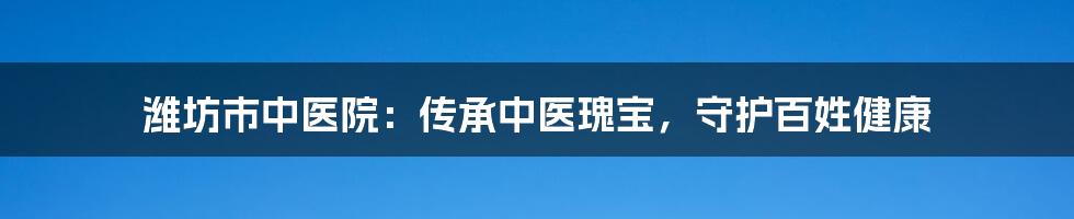 潍坊市中医院:传承中医瑰宝,守护百姓健康