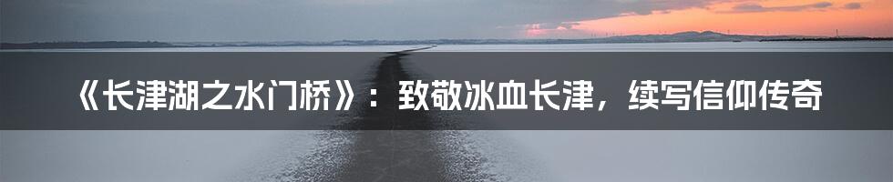 《长津湖之水门桥》：致敬冰血长津，续写信仰传奇