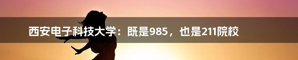 西安电子科技大学：既是985，也是211院校