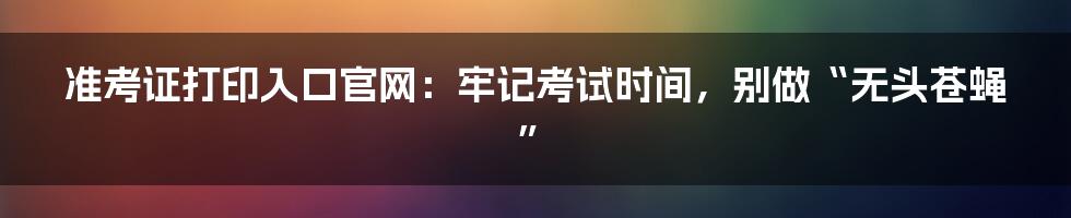 准考证打印入口官网:牢记考试时间,别做“无头苍蝇”