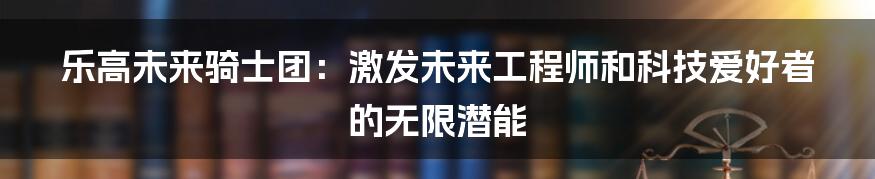 乐高未来骑士团:激发未来工程师和科技爱好者的无限潜能