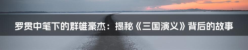 罗贯中笔下的群雄豪杰:揭秘《三国演义》背后的故事