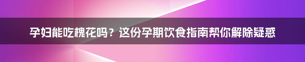 孕妇能吃槐花吗？这份孕期饮食指南帮你解除疑惑