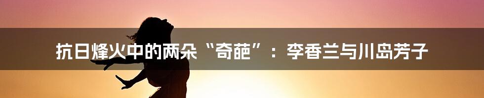 抗日烽火中的两朵“奇葩”：李香兰与川岛芳子