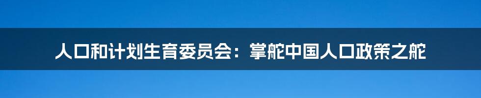 人口和计划生育委员会:掌舵中国人口政策之舵