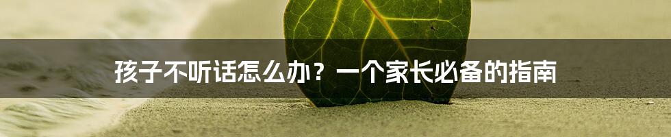 孩子不听话怎么办?一个家长必备的指南