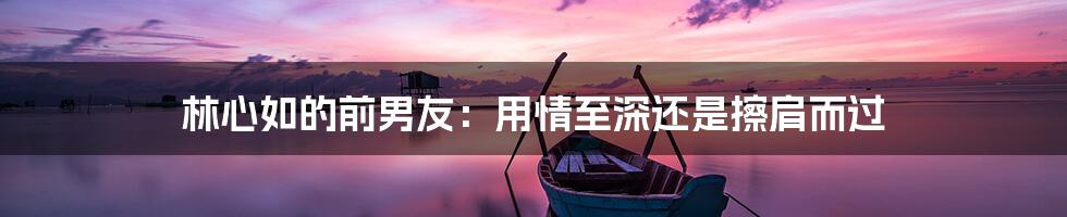 林心如的前男友:用情至深还是擦肩而过