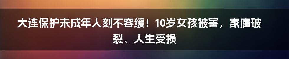 大连保护未成年人刻不容缓!10岁女孩被害,家庭破裂、人生受损