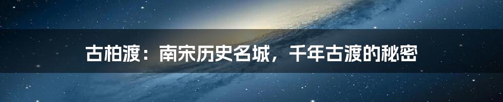 古柏渡:南宋历史名城,千年古渡的秘密