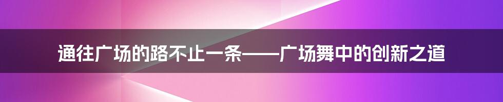 通往广场的路不止一条——广场舞中的创新之道