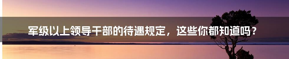 军级以上领导干部的待遇规定，这些你都知道吗？