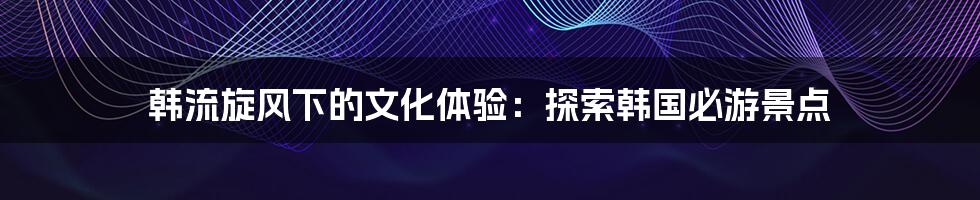 韩流旋风下的文化体验：探索韩国必游景点