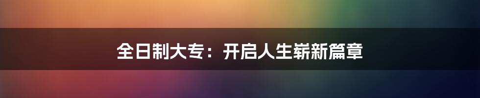 全日制大专:开启人生崭新篇章