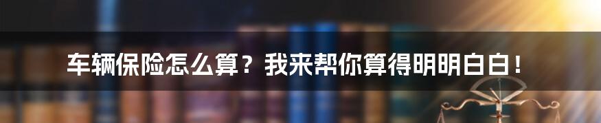 车辆保险怎么算？我来帮你算得明明白白！