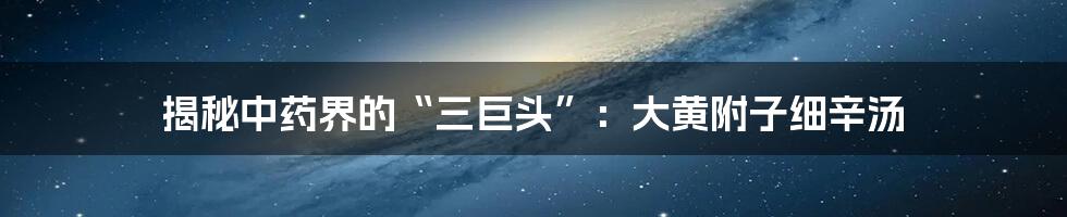 揭秘中药界的“三巨头”:大黄附子细辛汤