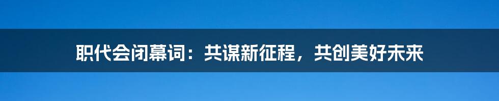 职代会闭幕词:共谋新征程,共创美好未来