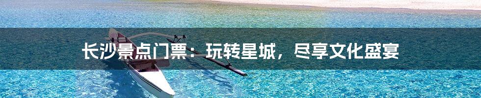 长沙景点门票：玩转星城，尽享文化盛宴